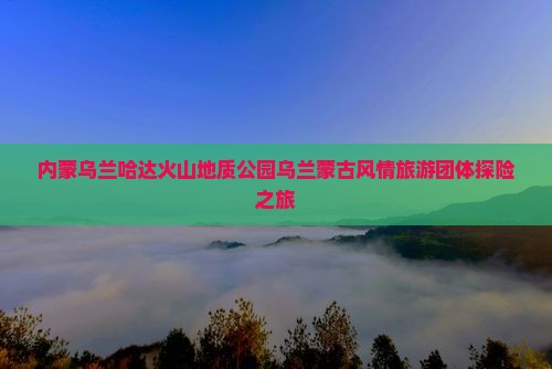 内蒙乌兰哈达火山地质公园乌兰蒙古风情旅游团体探险之旅