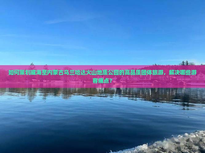 如何策划威海至内蒙古乌兰哈达火山地质公园的高品质团体旅游，解决哪些游客痛点？