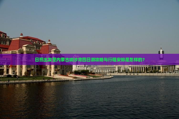 日照出发至内蒙古响沙湾四日游攻略与行程安排是怎样的？