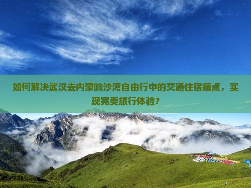 如何解决武汉去内蒙响沙湾自由行中的交通住宿痛点，实现完美旅行体验？