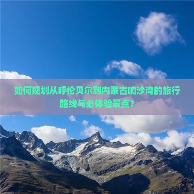 如何规划从呼伦贝尔到内蒙古响沙湾的旅行路线与必体验景点？
