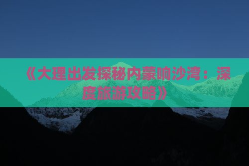 《大理出发探秘内蒙响沙湾：深度旅游攻略》