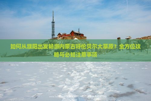 如何从濮阳出发畅游内蒙古呼伦贝尔大草原？全方位攻略与必知注意事项