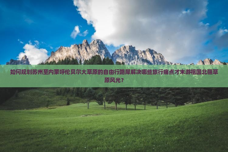如何规划苏州至内蒙呼伦贝尔大草原的自由行路犀解决哪些旅行痛点才末游祖国北疆草原风光？