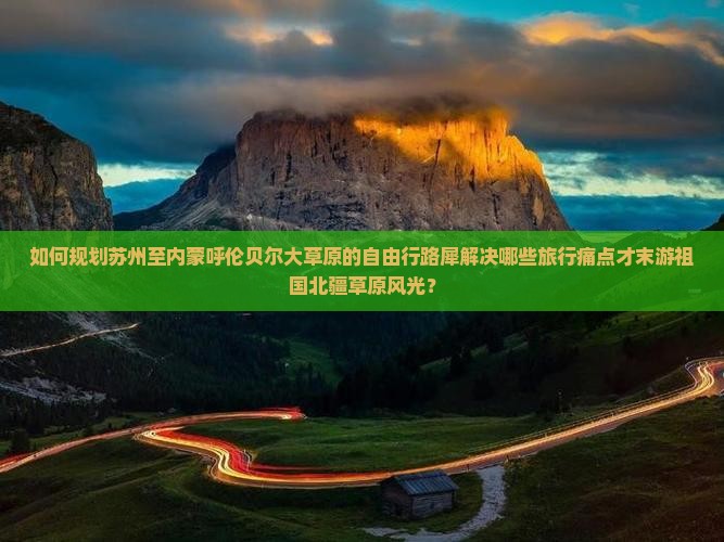 如何规划苏州至内蒙呼伦贝尔大草原的自由行路犀解决哪些旅行痛点才末游祖国北疆草原风光？