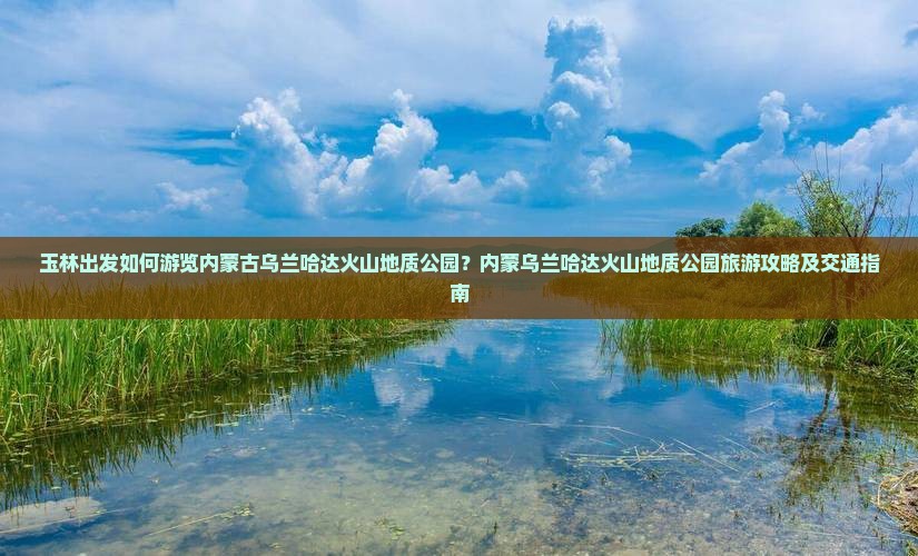 玉林出发如何游览内蒙古乌兰哈达火山地质公园？内蒙乌兰哈达火山地质公园旅游攻略及交通指南