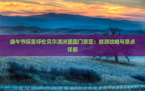 端午节探索呼伦贝尔满洲里国门景区：旅游攻略与景点详解