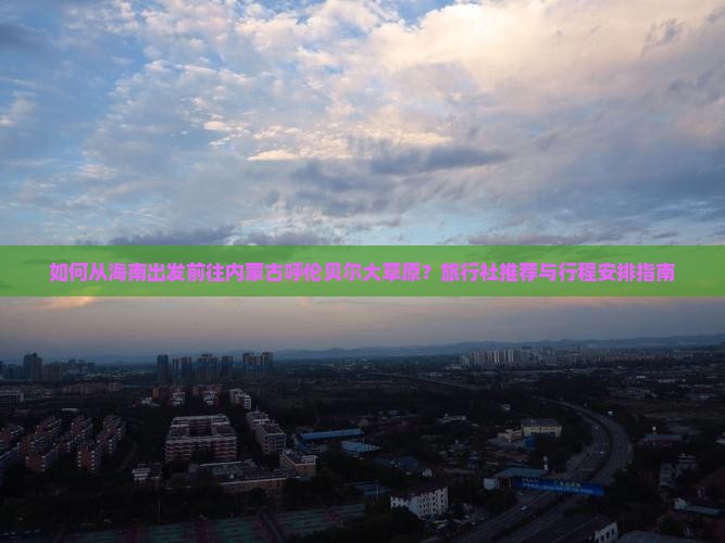 如何从海南出发前往内蒙古呼伦贝尔大草原？旅行社推荐与行程安排指南