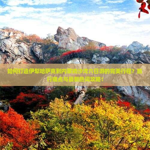 如何打造伊犁哈萨克到内蒙响沙湾六日游的完美行程？旅行痛点与最新热词攻略！