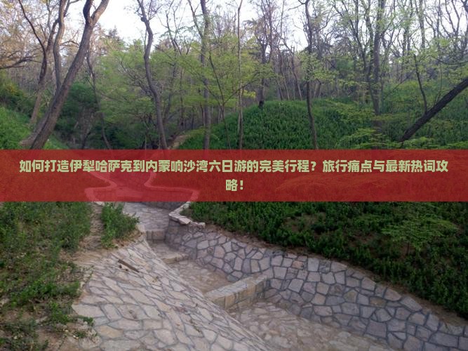 如何打造伊犁哈萨克到内蒙响沙湾六日游的完美行程？旅行痛点与最新热词攻略！