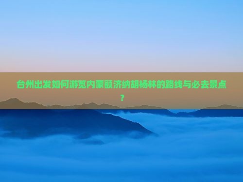 台州出发如何游览内蒙额济纳胡杨林的路线与必去景点？