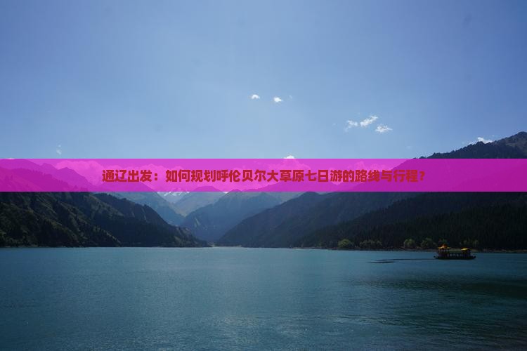通辽出发：如何规划呼伦贝尔大草原七日游的路线与行程？