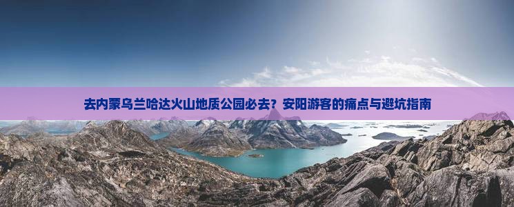 去内蒙乌兰哈达火山地质公园必去？安阳游客的痛点与避坑指南