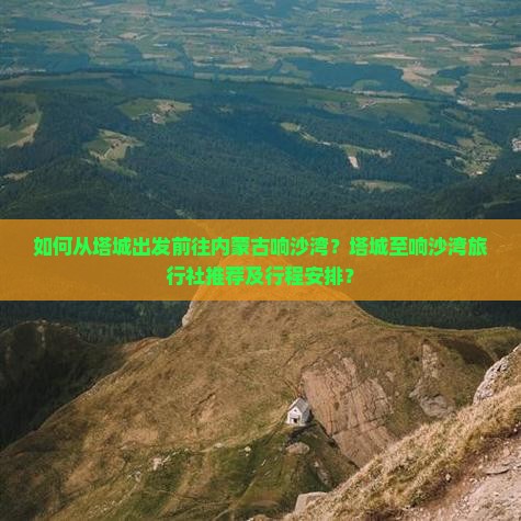 如何从塔城出发前往内蒙古响沙湾？塔城至响沙湾旅行社推荐及行程安排？