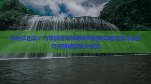 牡丹江出发：内蒙额济纳旗胡杨林旅游攻略与旅行社额济纳胡杨林旅行盛宴