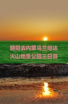朝阳去内蒙乌兰哈达火山地质公园三日游：门票、电话、开放时间及自驾攻略