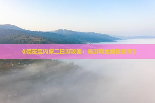 《德宏至内蒙二日游攻略：畅游两地美景指南》