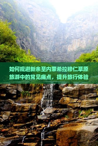 如何规避新余至内蒙希拉穆仁草原旅游中的常见痛点，提升旅行体验？