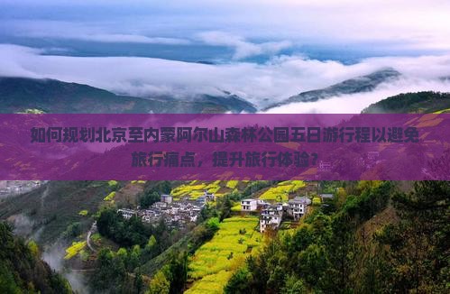 如何规划北京至内蒙阿尔山森林公园五日游行程以避免旅行痛点，提升旅行体验？
