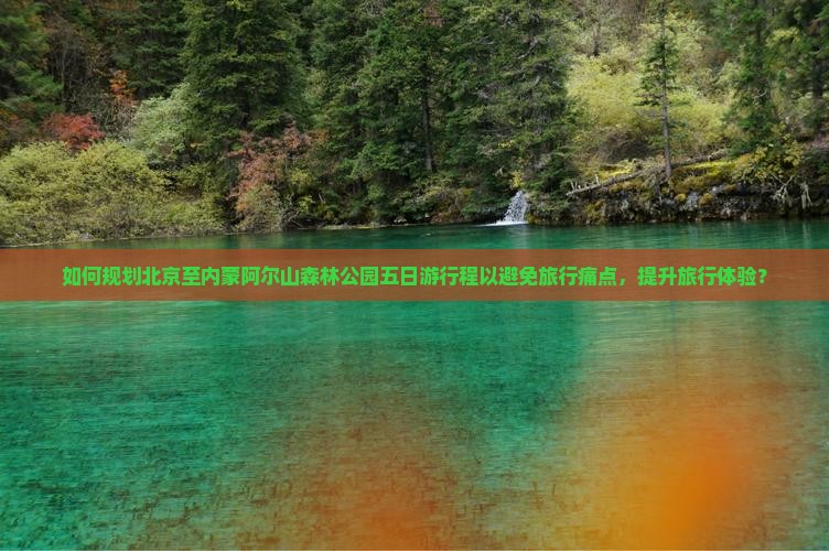 如何规划北京至内蒙阿尔山森林公园五日游行程以避免旅行痛点，提升旅行体验？