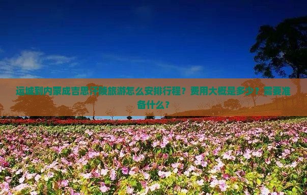 运城到内蒙成吉思汗陵旅游怎么安排行程？费用大概是多少？需要准备什么？