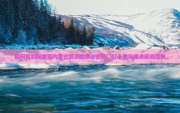 如何规划聊城至内蒙古旅游路峡必去热门打卡地与痛点规避指南