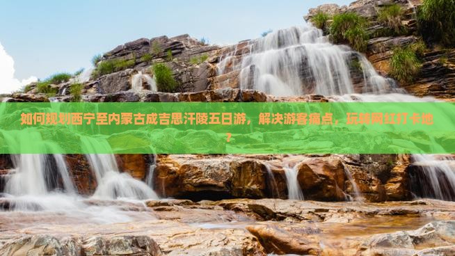 如何规划西宁至内蒙古成吉思汗陵五日游，解决游客痛点，玩转网红打卡地？