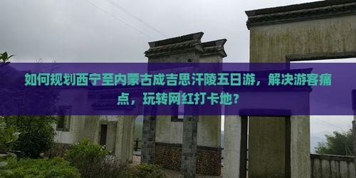 如何规划西宁至内蒙古成吉思汗陵五日游，解决游客痛点，玩转网红打卡地？