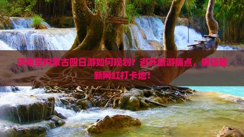 济南至内蒙古四日游如何规划？避开旅游痛点，解锁最新网红打卡地！