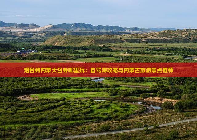 烟台到内蒙大召寺哪里玩:自驾游攻略与内蒙古旅游景点推荐 烟台到内蒙大召寺哪里玩:自驾游攻略与内蒙古旅游景点推荐