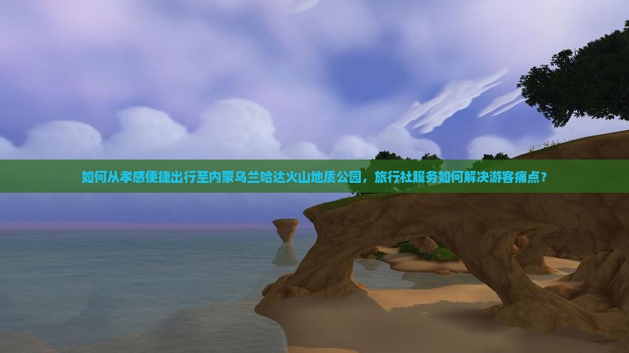 如何从孝感便捷出行至内蒙乌兰哈达火山地质公园，旅行社服务如何解决游客痛点？
