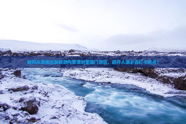 如何从渭南出发畅游内蒙满洲里国门景区，避开人潮必去打卡热点？