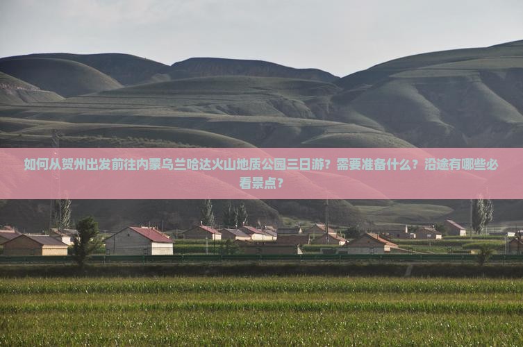 如何从贺州出发前往内蒙乌兰哈达火山地质公园三日游？需要准备什么？沿途有哪些必看景点？