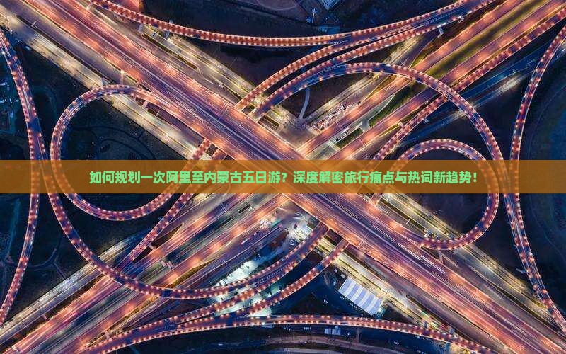 如何规划一次阿里至内蒙古五日游？深度解密旅行痛点与热词新趋势！