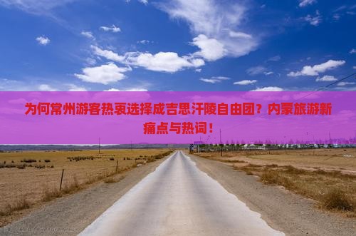 为何常州游客热衷选择成吉思汗陵自由团？内蒙旅游新痛点与热词！
