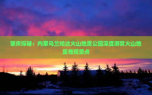 肇庆探秘：内蒙乌兰哈达火山地质公园深度游赏火山地质奇观景点
