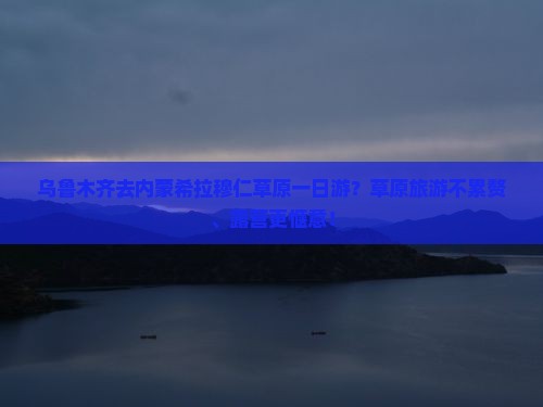 乌鲁木齐去内蒙希拉穆仁草原一日游？草原旅游不累赘、露营更惬意！