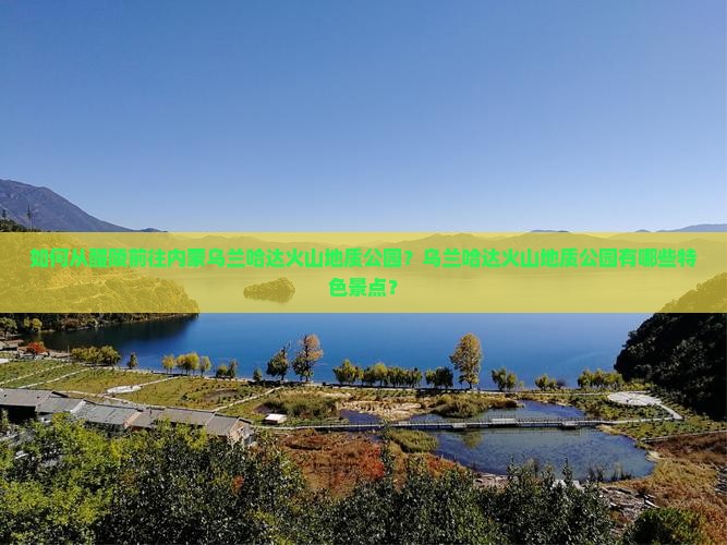 如何从醴陵前往内蒙乌兰哈达火山地质公园？乌兰哈达火山地质公园有哪些特色景点？