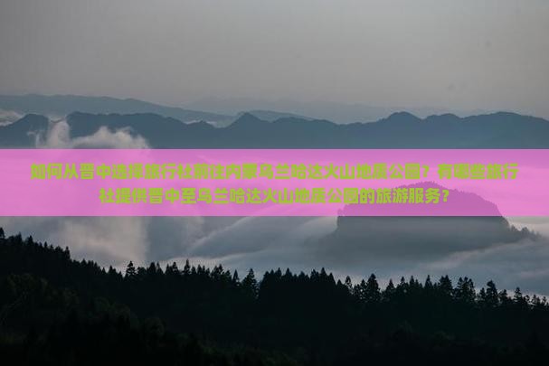 如何从晋中选择旅行社前往内蒙乌兰哈达火山地质公园？有哪些旅行社提供晋中至乌兰哈达火山地质公园的旅游服务？