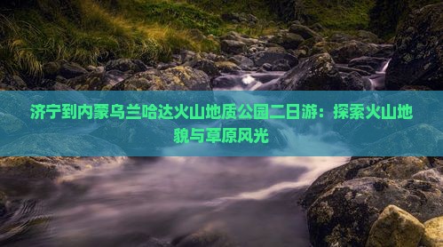 济宁到内蒙乌兰哈达火山地质公园二日游：探索火山地貌与草原风光