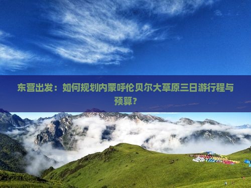 东营出发：如何规划内蒙呼伦贝尔大草原三日游行程与预算？