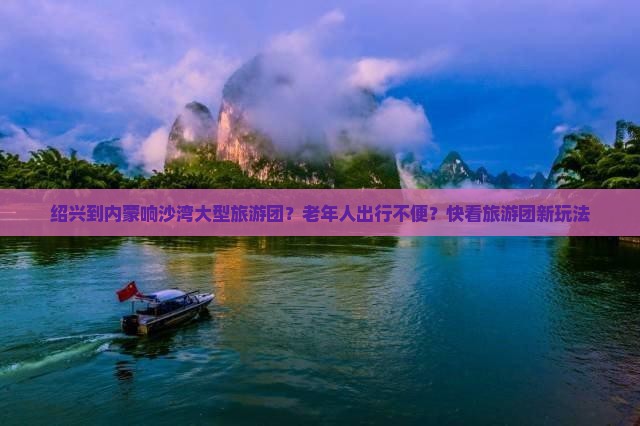 绍兴到内蒙响沙湾大型旅游团？老年人出行不便？快看旅游团新玩法