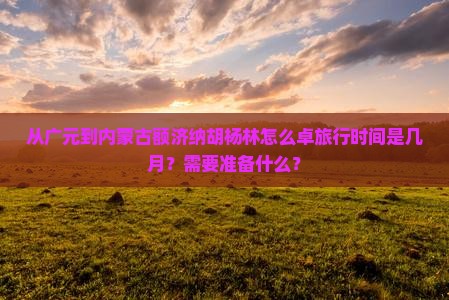 从广元到内蒙古额济纳胡杨林怎么卓旅行时间是几月？需要准备什么？