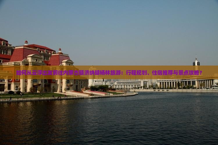 如何从云浮出发前往内蒙古额济纳胡杨林旅游：行程规划、住宿推荐与景点攻略？