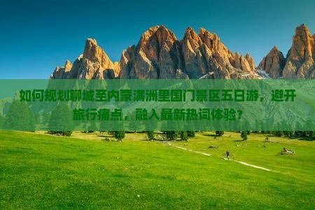 如何规划聊城至内蒙满洲里国门景区五日游，避开旅行痛点，融入最新热词体验？