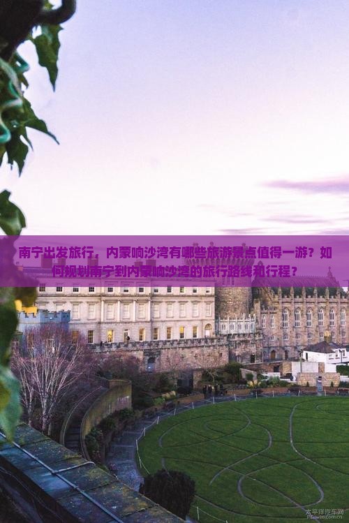 南宁出发旅行，内蒙响沙湾有哪些旅游景点值得一游？如何规划南宁到内蒙响沙湾的旅行路线和行程？