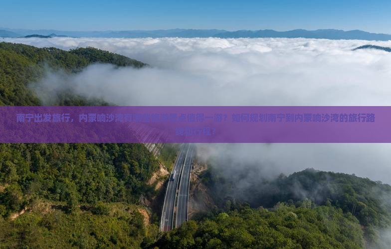 南宁出发旅行，内蒙响沙湾有哪些旅游景点值得一游？如何规划南宁到内蒙响沙湾的旅行路线和行程？