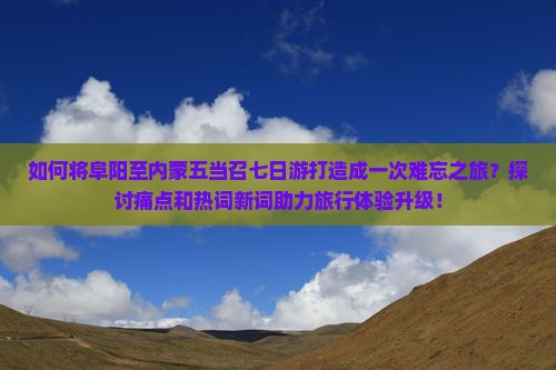 如何将阜阳至内蒙五当召七日游打造成一次难忘之旅？探讨痛点和热词新词助力旅行体验升级！