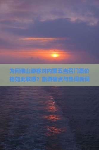 为何佛山游客对内蒙五当召门票价格如此敏感？旅游痛点与热词新词！