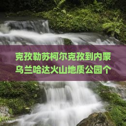 克孜勒苏柯尔克孜到内蒙乌兰哈达火山地质公园个人游？如何用最低成本打卡网红地质公园？